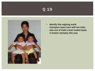 Q 19


 • Identify this reigning world
   champion (seen here with her kids),
   also one of India’s best medal hopes
   in london olympics this year.
 