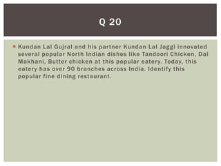 Q 20

 Kundan Lal Gujral and his partner Kundan Lal Jaggi innovated
  several popular North Indian dishes like Tandoori Chicken, Dal
  Makhani, Butter chicken at this popular eatery. Today, this
  eatery has over 90 branches across India. Identify this
  popular fine dining restaurant.
 