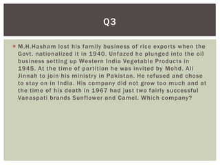 Q3

 M.H.Hasham lost his family business of rice exports when the
  Govt. nationalized it in 1940. Unfazed he plunged into the oil
  business setting up Western India Vegetable Products in
  1945. At the time of partition he was invited by Mohd. Ali
  Jinnah to join his ministry in Pakistan. He refused and chose
  to stay on in India. His company did not grow too much and at
  the time of his death in 1967 had just two fairly successful
  Vanaspati brands Sunflower and Camel. Which company?
 