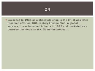 Q4

 Launched in 1935 as a chocolate crisp in the UK, it was later
  renamed after an 18th century London Club. A global
  success, it was launched in India in 1995 and marketed as a
  between the meals snack. Name the product.
 
