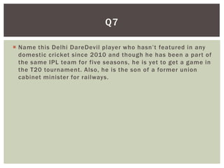 Q7

 Name this Delhi DareDevil player who hasn’t featured in any
  domestic cricket since 2010 and though he has been a part of
  the same IPL team for five seasons, he is yet to get a game in
  the T20 tournament. Also, he is the son of a former union
  cabinet minister for railways.
 