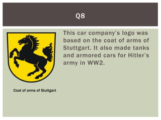 Q8

                            This car company’s logo was
                            based on the coat of arms of
                            Stuttgart. It also made tanks
                            and armored cars for Hitler’s
                            army in WW2.



Coat of arms of Stuttgart
 