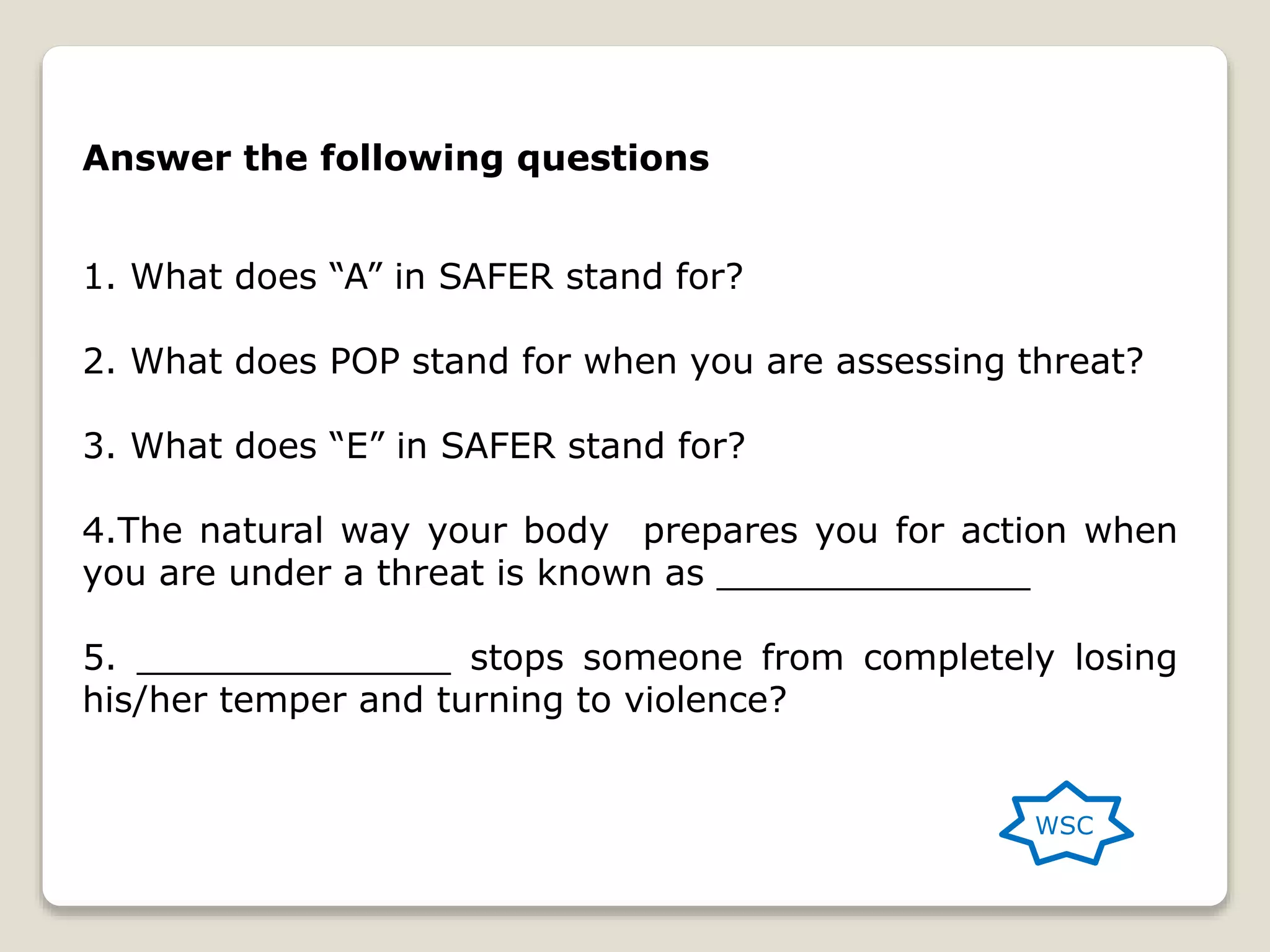 Answer the following questions
1. What does “A” in SAFER stand for?
2. What does POP stand for when you are assessing threat?
3. What does “E” in SAFER stand for?
4.The natural way your body prepares you for action when
you are under a threat is known as ______________
5. ______________ stops someone from completely losing
his/her temper and turning to violence?
WSC