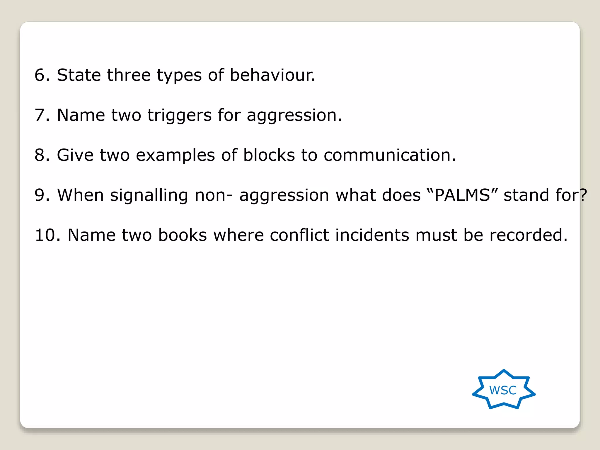 6. State three types of behaviour.
7. Name two triggers for aggression.
8. Give two examples of blocks to communication.
9. When signalling non- aggression what does “PALMS” stand for?
10. Name two books where conflict incidents must be recorded.
WSC