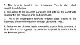 5. This term is found in the dictionaries. This is also called
constitutive definition.
6. This refers to the research paradigm that sets out the constructs
important in the research area and constructs.
7. This is an investigation following ordered steps leading to the
discovery of new information or concept (Sanchez, 1999).
8. An idea or set of ideas that is intended to explain facts or events. It
is an idea that is suggested or presented as possibly true but that is
not known or proven.
 