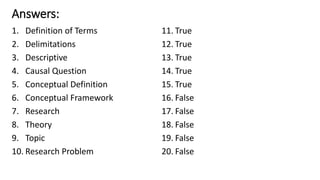 Answers:
1. Definition of Terms
2. Delimitations
3. Descriptive
4. Causal Question
5. Conceptual Definition
6. Conceptual Framework
7. Research
8. Theory
9. Topic
10. Research Problem
11. True
12. True
13. True
14. True
15. True
16. False
17. False
18. False
19. False
20. False
 