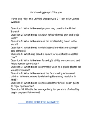 Here's a doggie quiz 2 for you
Paws and Play: The Ultimate Doggie Quiz 2 - Test Your Canine
Wisdom!
Question 1: What is the most popular dog breed in the United
States?
Question 2: Which breed is known for its wrinkled skin and loose
jowls?
Question 3: What is the name of the smallest dog breed in the
world?
Question 4: Which breed is often associated with sled-pulling in
cold climates?
Question 5: Which dog breed is known for its distinctive spotted
coat?
Question 6: What is the term for a dog's ability to understand and
follow human commands?
Question 7: Which breed is commonly used as a guide dog for the
visually impaired?
Question 8: What is the name of the famous dog who saved
children in Nome, Alaska by delivering life-saving medicine in
1925?
Question 9: Which breed is often called the "king of dogs" due to
its regal appearance?
Question 10: What is the average body temperature of a healthy
dog in degrees Fahrenheit?
CLICK HERE FOR ANSWERS
 