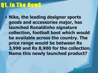 Q1. In The NewS  Nike, the leading designer sports goods and accessories major, has launched Ronaldinho signature collection, football boot which would be available across the country. The price range would be between Rs 3,990 and Rs 8,900 for the collection. Name this newly launched product?  Back 