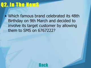 Q2. In The NewS Which famous brand celebrated its 48th Birthday on 9th March and decided to involve its target customer by allowing them to SMS on 6767222?   Back 