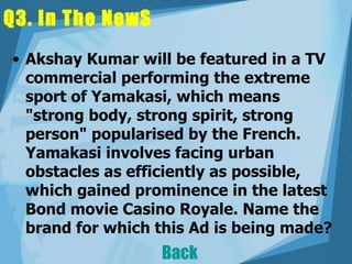 Q3. In The NewS Akshay Kumar will be featured in a TV commercial performing the extreme sport of Yamakasi, which means "strong body, strong spirit, strong person" popularised by the French. Yamakasi involves facing urban obstacles as efficiently as possible, which gained prominence in the latest Bond movie Casino Royale. Name the brand for which this Ad is being made?  Back 