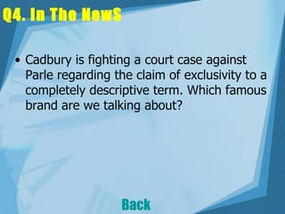 Q4. In The NewS Cadbury is fighting a court case against Parle regarding the claim of exclusivity to a completely descriptive term. Which famous brand are we talking about?   Back 
