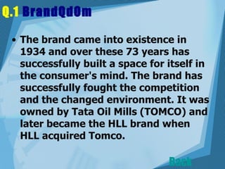 Q.1  BrandQdOm   The brand came into existence in 1934 and over these 73 years has successfully built a space for itself in the consumer's mind. The brand has successfully fought the competition and the changed environment. It was owned by Tata Oil Mills (TOMCO) and later became the HLL brand when HLL acquired Tomco.  Back 