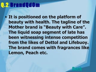 Q.2  BrandQdOm   It is positioned on the platform of beauty with health. The tagline of the Mother brand is “Beauty with Care”. The liquid soap segment of late has been witnessing intense competition from the likes of Dettol and Lifebuoy. The brand comes with fragrances like Lemon, Peach etc.  Back 