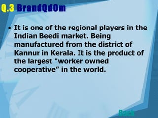 Q.3  BrandQdOm   It is one of the regional players in the Indian Beedi market. Being manufactured from the district of Kannur in Kerala. It is the product of the largest "worker owned cooperative” in the world.  Back 