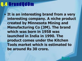 Q.4  BrandQdOm   It is an interesting brand from a very interesting company. A niche product created by Minnesota Mining and Manufacturing Co (3M). The brand which was born in 1958 was launched in India in 1990. The product comes under the Kitchen Tools market which is estimated to be around Rs 30 crore.  Back 