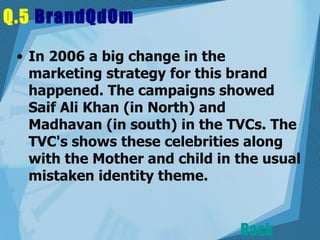Q.5  BrandQdOm   In 2006 a big change in the marketing strategy for this brand happened. The campaigns showed Saif Ali Khan (in North) and Madhavan (in south) in the TVCs. The TVC's shows these celebrities along with the Mother and child in the usual mistaken identity theme.  Back 