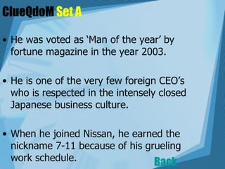 ClueQdoM  Set A He was voted as ‘Man of the year’ by fortune magazine in the year 2003. He is one of the very few foreign CEO’s who is respected in the intensely closed Japanese business culture.   When he joined Nissan, he earned the nickname 7-11 because of his grueling work schedule.  Back 
