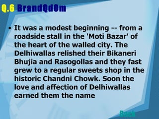 Q.6  BrandQdOm   It was a modest beginning -- from a roadside stall in the 'Moti Bazar' of the heart of the walled city. The Delhiwallas relished their Bikaneri Bhujia and Rasogollas and they fast grew to a regular sweets shop in the historic Chandni Chowk. Soon the love and affection of Delhiwallas earned them the name  Back 