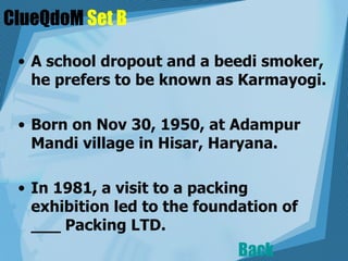 ClueQdoM  Set B A school dropout and a beedi smoker, he prefers to be known as Karmayogi.  Born on Nov 30, 1950, at Adampur Mandi village in Hisar, Haryana.  In 1981, a visit to a packing exhibition led to the foundation of ___ Packing LTD. Back 