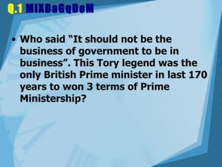 Q.1  MiXBaGqDoM Who said “It should not be the business of government to be in business”. This Tory legend was the only British Prime minister in last 170 years to won 3 terms of Prime Ministership?  
