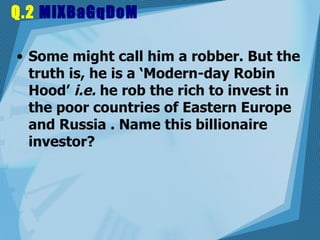 Q.2  MiXBaGqDoM Some might call him a robber. But the truth is, he is a ‘Modern-day Robin Hood’  i.e.  he rob the rich to invest in the poor countries of Eastern Europe and Russia . Name this billionaire investor?  