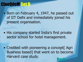 ClueQdoM  Set D Born on February 4, 1947, he passed out of IIT Delhi and immediately joined his present organisation.  His company started India’s first private sector school for hotel management. Credited with pioneering a concept[ Agri Business based] that went on to become Harvard case study.   Back 