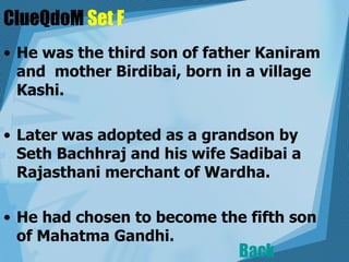 ClueQdoM  Set F He was the third son of father Kaniram and  mother Birdibai, born in a village Kashi.  Later was adopted as a grandson by Seth Bachhraj and his wife Sadibai a Rajasthani merchant of Wardha.    He had chosen to become the fifth son of Mahatma Gandhi.  Back 