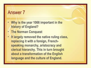 Answer 7 Why is the year 1066 important in the history of England? The Norman Conquest It largely removed the native ruling class, replacing it with a foreign, French-speaking monarchy, aristocracy and clerical hierarchy. This in turn brought about a transformation of the English language and the culture of England. 