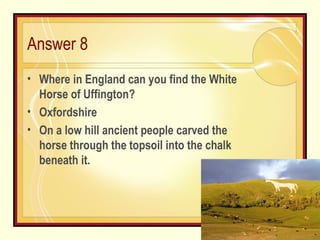 Answer 8 Where in England can you find the White Horse of Uffington? Oxfordshire  On a low hill ancient people carved the horse through the topsoil into the chalk beneath it.  