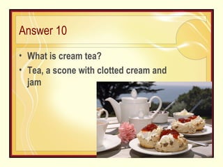 Answer 10 What is cream tea? Tea, a scone with clotted cream and jam 