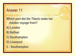 Answer 11 Which port did  the Titanic  make her maiden voyage from? A) London B) Belfast C) Southampton D) Liverpool C - Southampton 