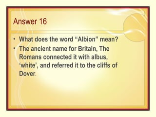 Answer 16 What does the word “Albion” mean? The ancient name for Britain, The Romans connected it with albus, ‘white’, and referred it to the cliffs of Dover . 