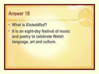 Answer 18 What is  Eisteddfod ? It is an eight-day festival of music and poetry to celebrate Welsh language, art and culture. 