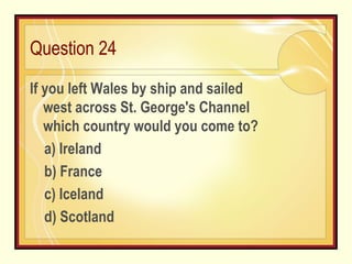 Question 24 If you left Wales by ship and sailed west across St. George's Channel which country would you come to?    a) Ireland b) France c) Iceland d) Scotland 