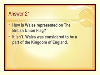 Answer 21 How is Wales represented on The British Union Flag? It isn´t. Wales was considered to be a part of the Kingdom of England. 