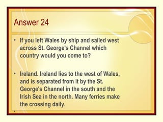 Answer 24 If you left Wales by ship and sailed west across St. George's Channel which country would you come to? Ireland. Ireland lies to the west of Wales, and is separated from it by the St. George's Channel in the south and the Irish Sea in the north. Many ferries make the crossing daily. 