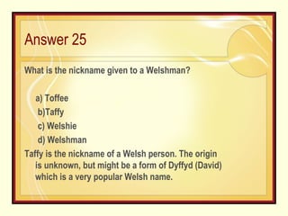 Answer 25 What is the nickname given to a Welshman?   a) Toffee b)Taffy c) Welshie d) Welshman Taffy is the nickname of a Welsh person. The origin is unknown, but might be a form of Dyffyd (David) which is a very popular Welsh name. 
