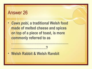 Answer 26 Caws pobi , a traditional Welsh food made of melted cheese and spices on top of a piece of toast, is more commonly referred to as …………………………………………… ………………………….? Welsh Rabbit & Welsh Rarebit 