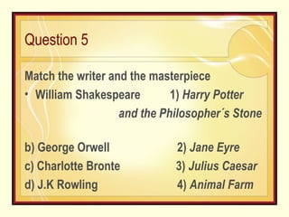 Question 5   Match the writer and the masterpiece William Shakespeare  1)  Harry Potter and the Philosopher´s Stone  b) George Orwell  2)  Jane Eyre c) Charlotte Bronte  3)  Julius Caesar d) J.K Rowling  4)  Animal Farm 