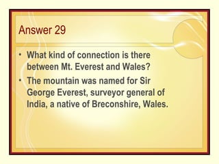 Answer 29 What kind of connection is there between Mt. Everest and Wales? The mountain was named for Sir George Everest, surveyor general of India, a native of Breconshire, Wales. 