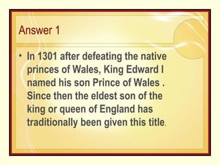 Answer 1 In 1301 after defeating the native princes of Wales, King Edward I named his son Prince of Wales . Since then the eldest son of the king or queen of England has traditionally been given this title . 