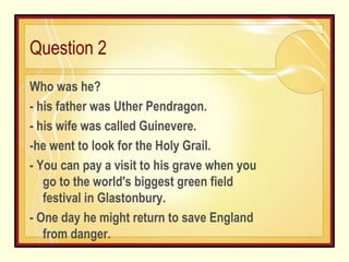 Question 2 Who was he? - his father was Uther Pendragon. - his wife was called Guinevere. -he went to look for the Holy Grail. - You can pay a visit to his grave when you go to the world's biggest green field festival in Glastonbury. - One day he might return to save England from danger. 