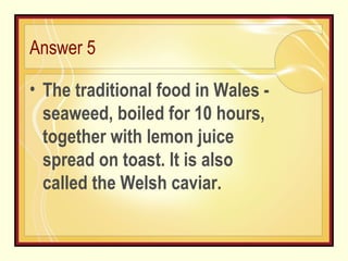 Answer 5 The traditional food in Wales - seaweed, boiled for 10 hours, together with lemon juice spread on toast. It is also called the Welsh caviar. 