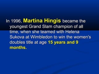 In 1996, Martina Hingis became the
youngest Grand Slam champion of all
time, when she teamed with Helena
Sukova at Wimbledon to win the women's
doubles title at age 15 years and 9
months.

 