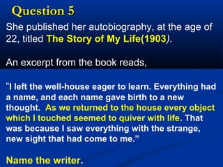 Question 5
She published her autobiography, at the age of
22, titled The Story of My Life(1903).
An excerpt from the book reads,
“I left the well-house eager to learn. Everything had
a name, and each name gave birth to a new
thought. As we returned to the house every object
which I touched seemed to quiver with life. That
was because I saw everything with the strange,
new sight that had come to me.”

Name the writer.

 