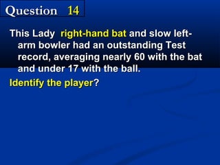 Question 14
This Lady right-hand bat and slow leftarm bowler had an outstanding Test
record, averaging nearly 60 with the bat
and under 17 with the ball.
Identify the player?

 