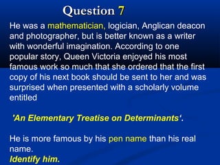 Question 7
He was a mathematician, logician, Anglican deacon
and photographer, but is better known as a writer
with wonderful imagination. According to one
popular story, Queen Victoria enjoyed his most
famous work so much that she ordered that the first
copy of his next book should be sent to her and was
surprised when presented with a scholarly volume
entitled
'An Elementary Treatise on Determinants‘.
He is more famous by his pen name than his real
name.
Identify him.

 