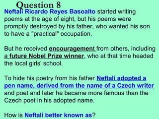 Question 8

Neftalí Ricardo Reyes Basoalto started writing
poems at the age of eight, but his poems were
promptly destroyed by his father, who wanted his son
to have a "practical" occupation.
But he received encouragement from others, including
a future Nobel Prize winner, who at that time headed
the local girls' school.
To hide his poetry from his father Neftalí adopted a
pen name, derived from the name of a Czech writer
and poet and later he became more famous than the
Czech poet in his adopted name.
How is Neftalí better known as?

 