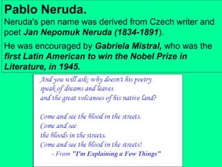 Pablo Neruda.
Neruda's pen name was derived from Czech writer and
poet Jan Nepomuk Neruda (1834-1891).
He was encouraged by Gabriela Mistral, who was the
first Latin American to win the Nobel Prize in
Literature, in 1945.

 