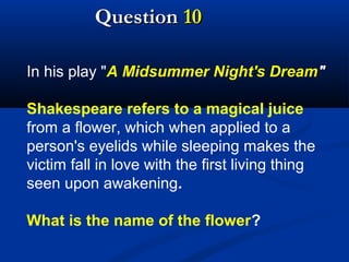 Question 10
In his play "A Midsummer Night's Dream"
Shakespeare refers to a magical juice
from a flower, which when applied to a
person's eyelids while sleeping makes the
victim fall in love with the first living thing
seen upon awakening.
What is the name of the flower?

 